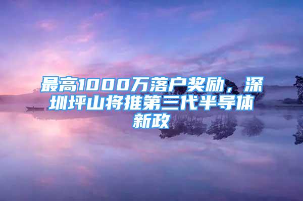 最高1000萬落戶獎(jiǎng)勵(lì)，深圳坪山將推第三代半導(dǎo)體新政