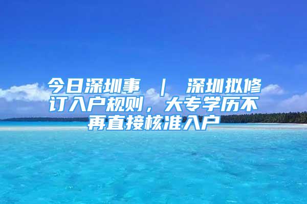 今日深圳事 ｜ 深圳擬修訂入戶規(guī)則，大專學(xué)歷不再直接核準入戶