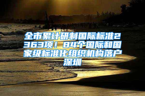 全市累計(jì)研制國際標(biāo)準(zhǔn)2363項(xiàng)！84個國際和國家級標(biāo)準(zhǔn)化組織機(jī)構(gòu)落戶深圳