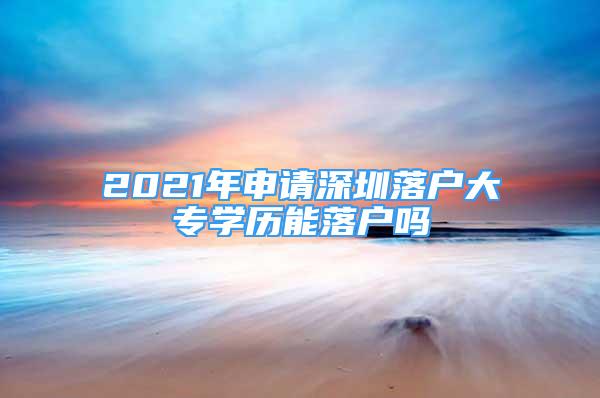 2021年申請(qǐng)深圳落戶大專學(xué)歷能落戶嗎