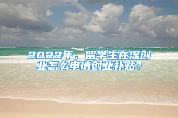 2022年，留學生在深創(chuàng)業(yè)怎么申請創(chuàng)業(yè)補貼？