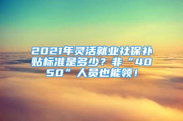 2021年靈活就業(yè)社保補(bǔ)貼標(biāo)準(zhǔn)是多少？非“4050”人員也能領(lǐng)！