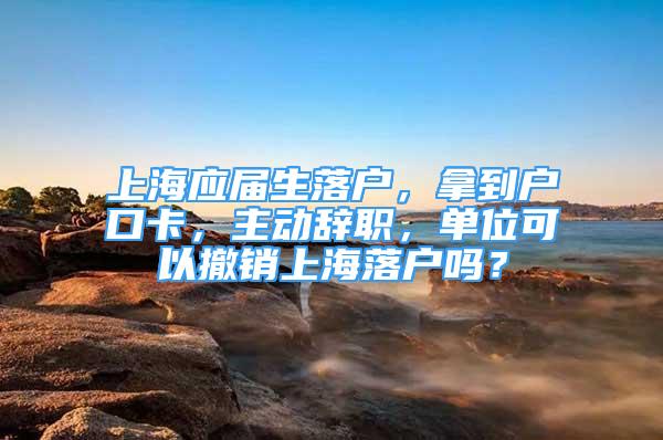 上海應(yīng)屆生落戶，拿到戶口卡，主動辭職，單位可以撤銷上海落戶嗎？