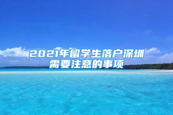 2021年留學(xué)生落戶深圳需要注意的事項(xiàng)