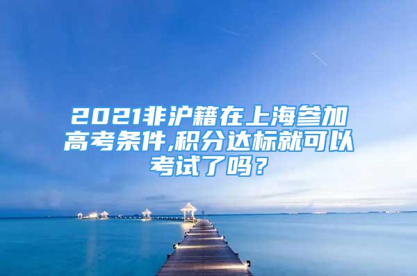 2021非滬籍在上海參加高考條件,積分達標就可以考試了嗎？