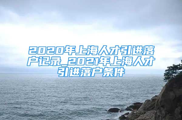 2020年上海人才引進(jìn)落戶記錄_2021年上海人才引進(jìn)落戶條件