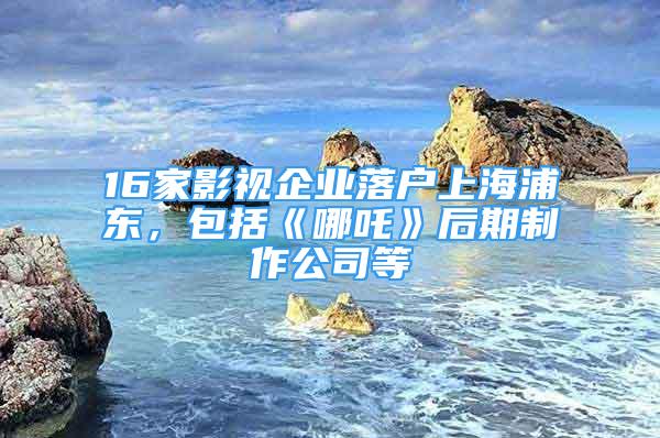 16家影視企業(yè)落戶上海浦東，包括《哪吒》后期制作公司等