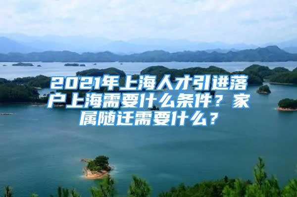 2021年上海人才引進(jìn)落戶上海需要什么條件？家屬隨遷需要什么？