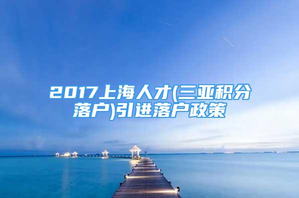 2017上海人才(三亞積分落戶)引進落戶政策