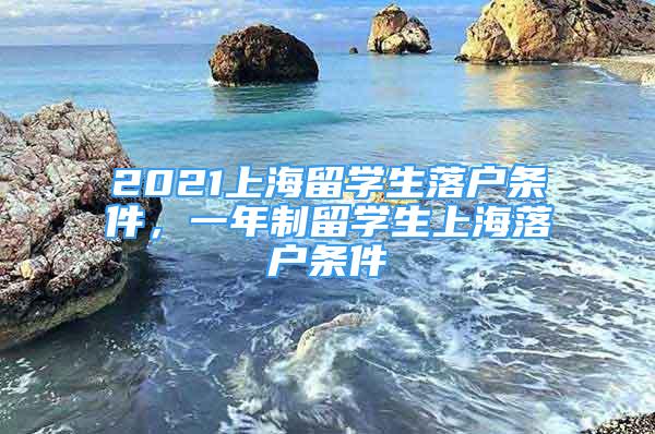 2021上海留學(xué)生落戶條件，一年制留學(xué)生上海落戶條件