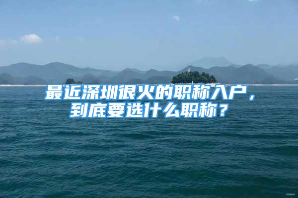 最近深圳很火的職稱入戶，到底要選什么職稱？