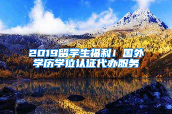 2019留學(xué)生福利！國外學(xué)歷學(xué)位認(rèn)證代辦服務(wù)