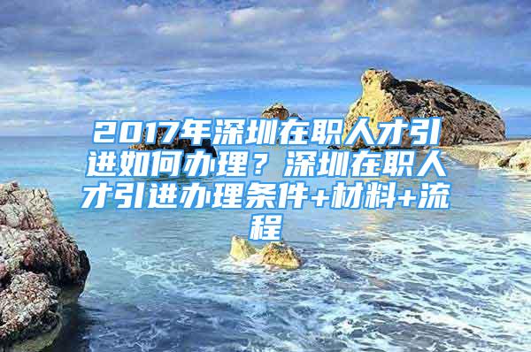 2017年深圳在職人才引進如何辦理？深圳在職人才引進辦理條件+材料+流程