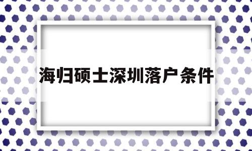 海歸碩士深圳落戶條件(海歸碩士深圳落戶條件有哪些) 留學生入戶深圳