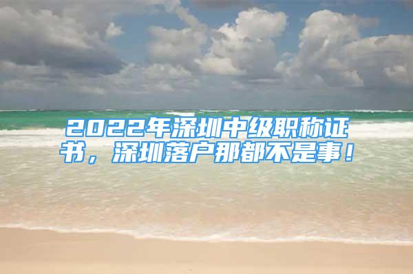 2022年深圳中級職稱證書，深圳落戶那都不是事！