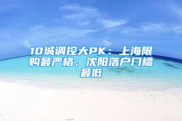 10城調(diào)控大PK：上海限購最嚴(yán)格，沈陽落戶門檻最低