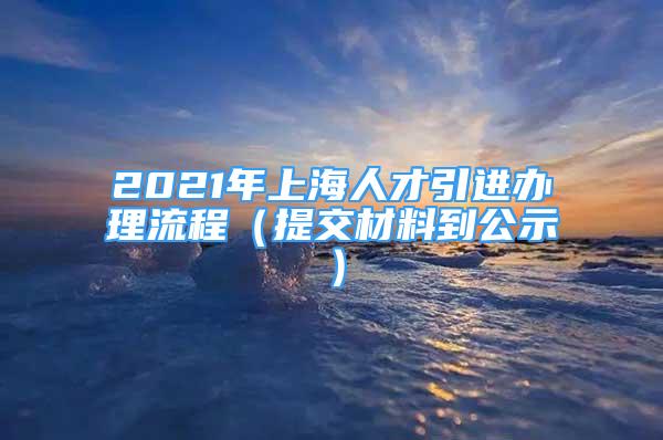 2021年上海人才引進辦理流程（提交材料到公示）