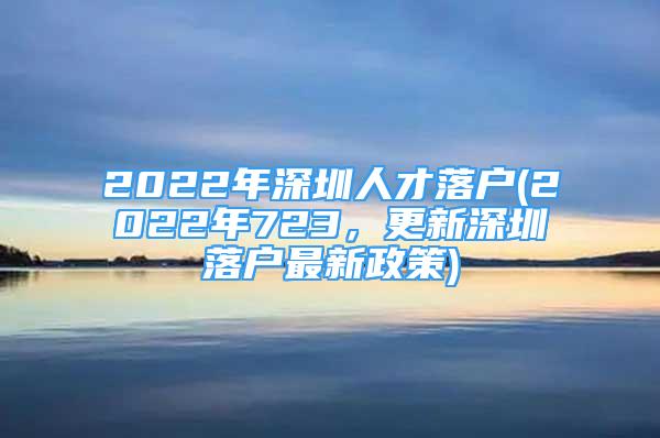 2022年深圳人才落戶(2022年723，更新深圳落戶最新政策)