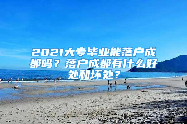 2021大專畢業(yè)能落戶成都嗎？落戶成都有什么好處和壞處？