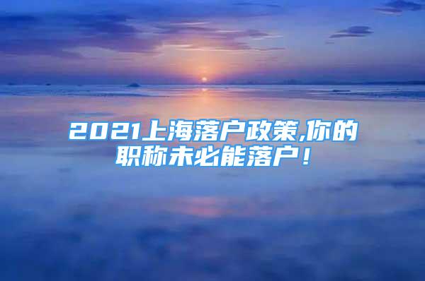 2021上海落戶政策,你的職稱未必能落戶！