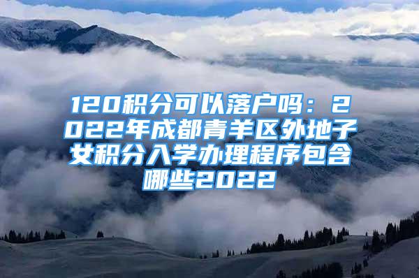 120積分可以落戶嗎：2022年成都青羊區(qū)外地子女積分入學辦理程序包含哪些2022