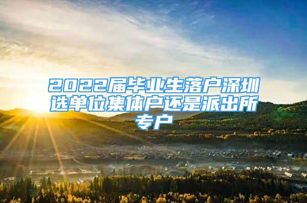 2022屆畢業(yè)生落戶深圳選單位集體戶還是派出所專戶