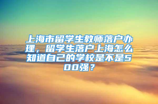 上海市留學(xué)生教師落戶辦理，留學(xué)生落戶上海怎么知道自己的學(xué)校是不是500強？