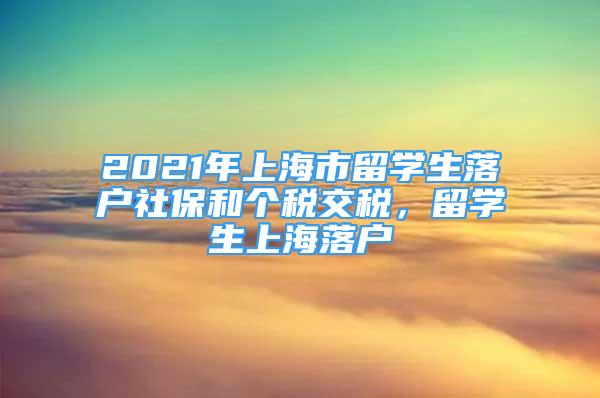 2021年上海市留學(xué)生落戶社保和個稅交稅，留學(xué)生上海落戶