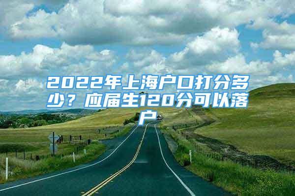 2022年上海戶口打分多少？應(yīng)屆生120分可以落戶