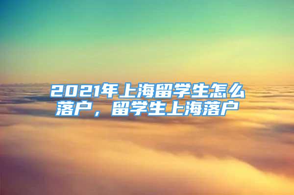 2021年上海留學生怎么落戶，留學生上海落戶