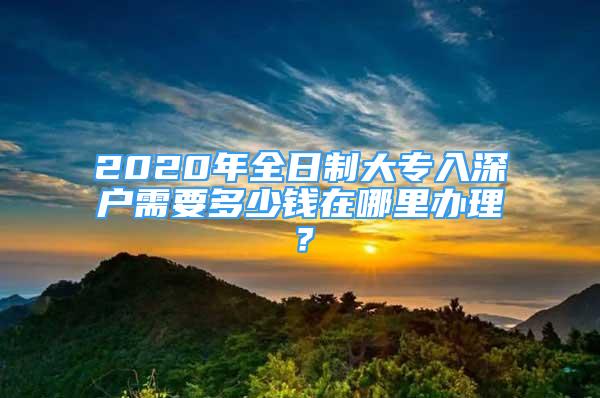 2020年全日制大專入深戶需要多少錢在哪里辦理？