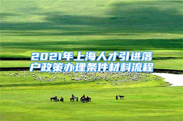 2021年上海人才引進(jìn)落戶政策辦理?xiàng)l件材料流程