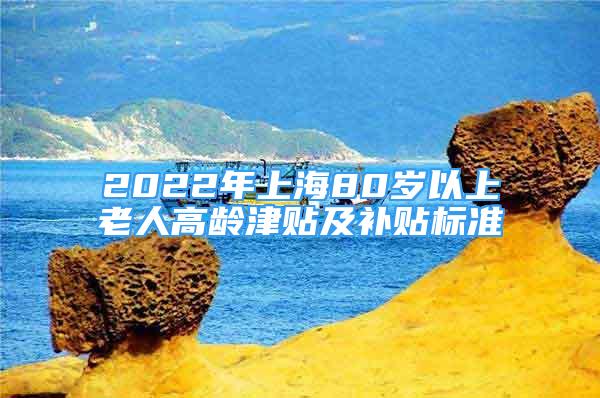 2022年上海80歲以上老人高齡津貼及補貼標準