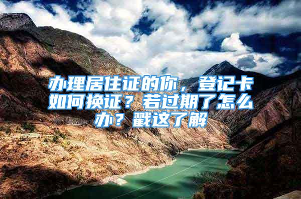 辦理居住證的你，登記卡如何換證？若過期了怎么辦？戳這了解