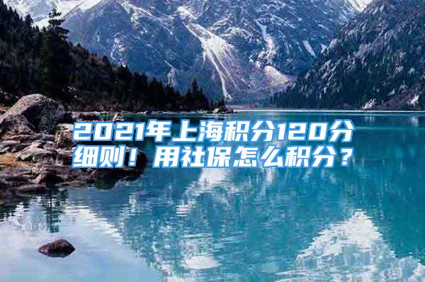 2021年上海積分120分細則！用社保怎么積分？