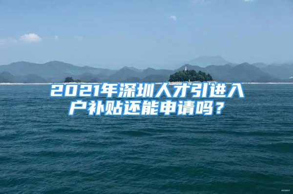 2021年深圳人才引進(jìn)入戶(hù)補(bǔ)貼還能申請(qǐng)嗎？