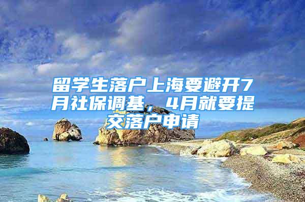 留學生落戶上海要避開7月社保調基，4月就要提交落戶申請