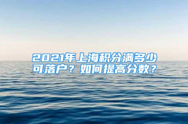 2021年上海積分滿多少可落戶？如何提高分?jǐn)?shù)？