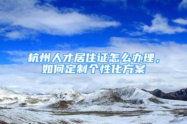 杭州人才居住證怎么辦理，如何定制個(gè)性化方案