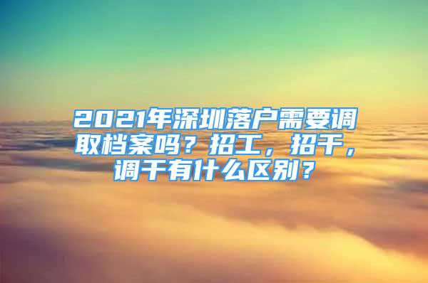 2021年深圳落戶需要調(diào)取檔案嗎？招工，招干，調(diào)干有什么區(qū)別？