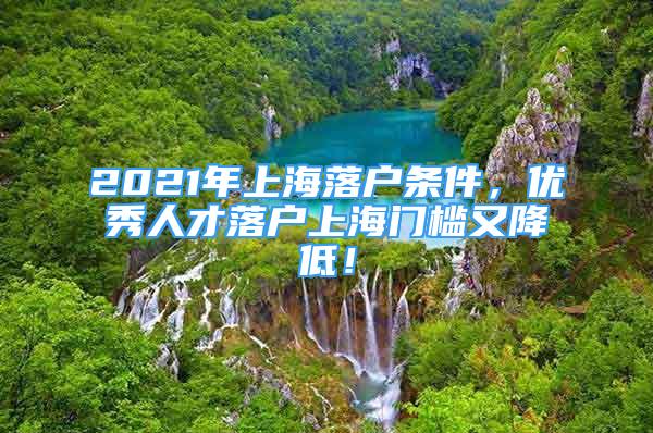 2021年上海落戶條件，優(yōu)秀人才落戶上海門檻又降低！