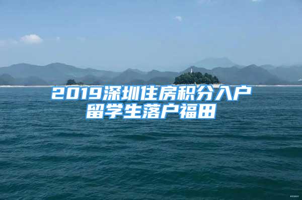 2019深圳住房積分入戶(hù)留學(xué)生落戶(hù)福田