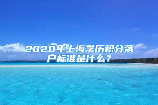 2020年上海學(xué)歷積分落戶標(biāo)準(zhǔn)是什么？