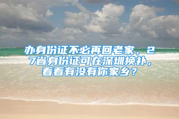 辦身份證不必再回老家，27省身份證可在深圳換補，看看有沒有你家鄉(xiāng)？