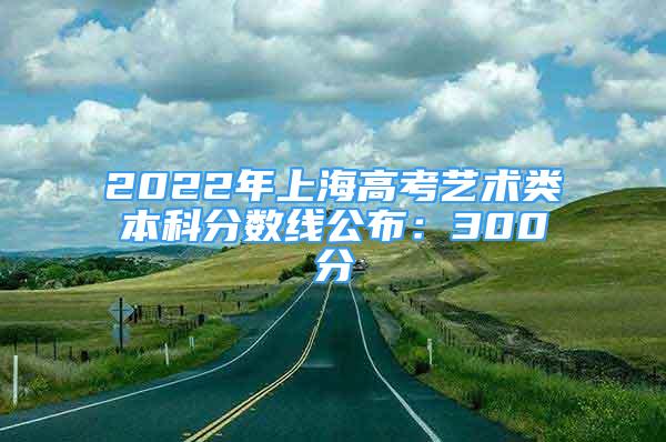 2022年上海高考藝術(shù)類本科分?jǐn)?shù)線公布：300分