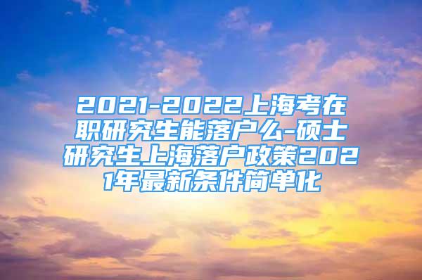 2021-2022上海考在職研究生能落戶么-碩士研究生上海落戶政策2021年最新條件簡單化