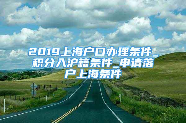 2019上海戶(hù)口辦理?xiàng)l件_積分入滬籍條件_申請(qǐng)落戶(hù)上海條件