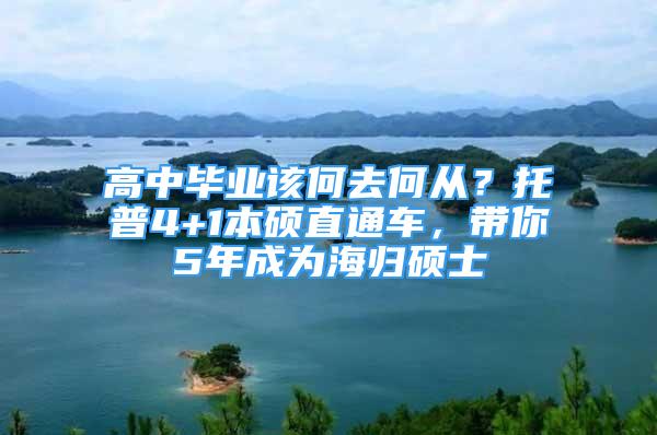 高中畢業(yè)該何去何從？托普4+1本碩直通車，帶你5年成為海歸碩士