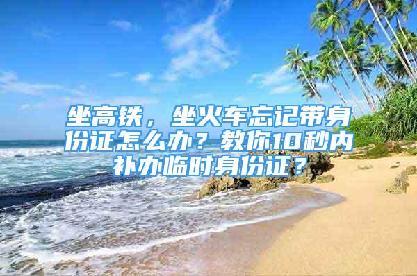 坐高鐵，坐火車忘記帶身份證怎么辦？教你10秒內(nèi)補(bǔ)辦臨時(shí)身份證？