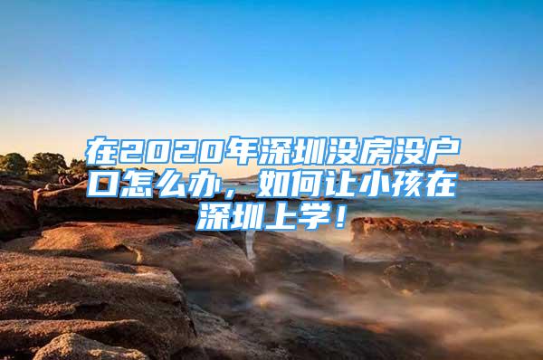 在2020年深圳沒(méi)房沒(méi)戶口怎么辦，如何讓小孩在深圳上學(xué)！